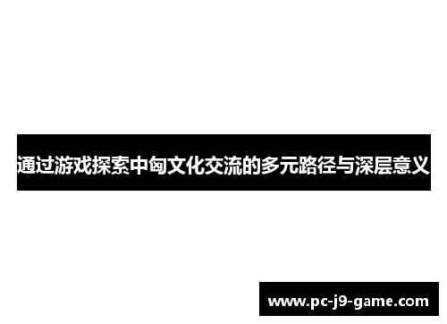 通过游戏探索中匈文化交流的多元路径与深层意义