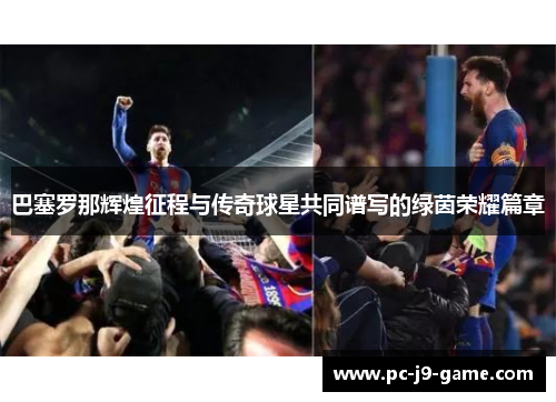巴塞罗那辉煌征程与传奇球星共同谱写的绿茵荣耀篇章